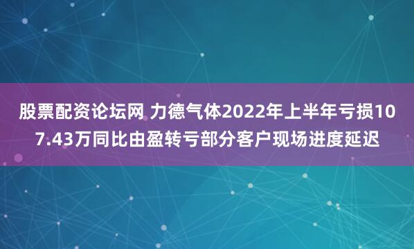 股票配资论坛网 力德气体2022年上半年亏损107.43万同比由盈转亏部分客户现场进度延迟