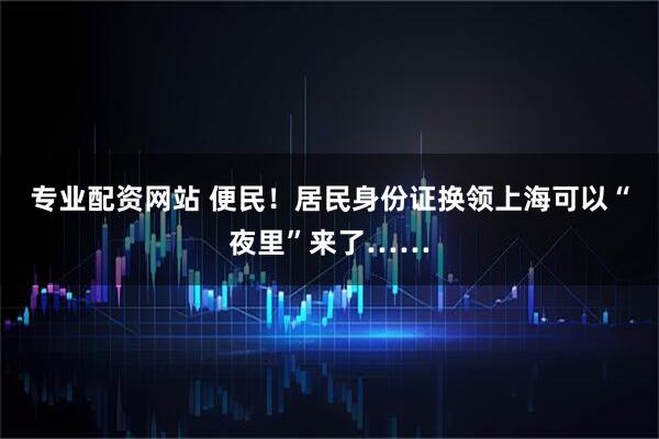 专业配资网站 便民！居民身份证换领上海可以“夜里”来了……