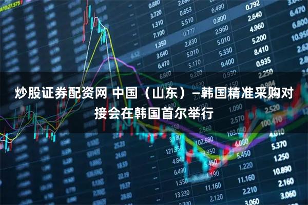炒股证券配资网 中国（山东）—韩国精准采购对接会在韩国首尔举行