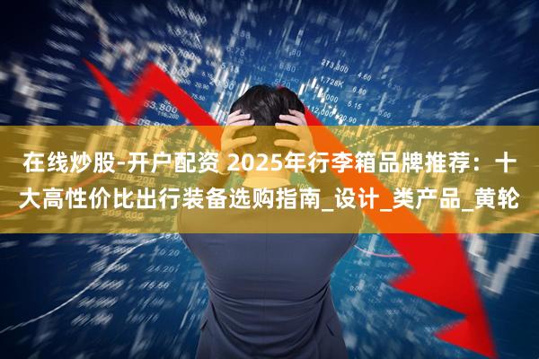 在线炒股-开户配资 2025年行李箱品牌推荐：十大高性价比出行装备选购指南_设计_类产品_黄轮