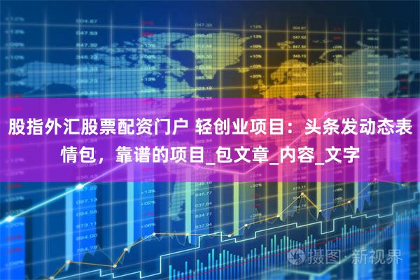 股指外汇股票配资门户 轻创业项目：头条发动态表情包，靠谱的项目_包文章_内容_文字