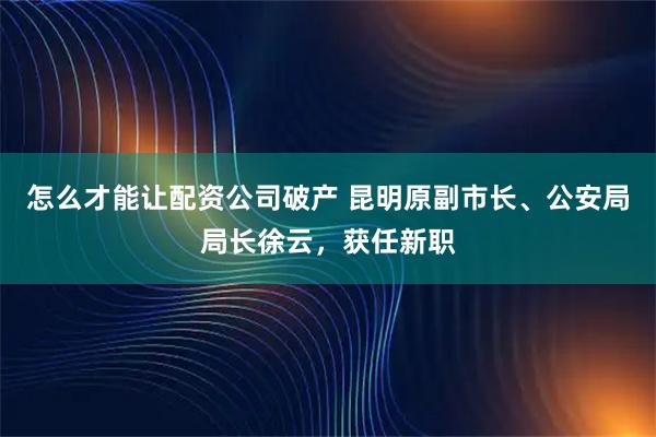怎么才能让配资公司破产 昆明原副市长、公安局局长徐云，获任新职