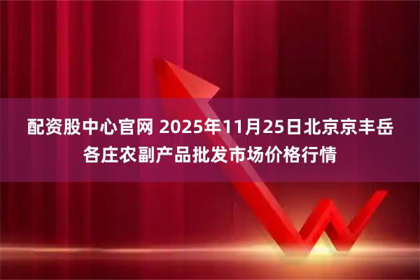 配资股中心官网 2025年11月25日北京京丰岳各庄农副产品批发市场价格行情
