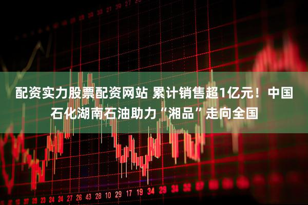 配资实力股票配资网站 累计销售超1亿元！中国石化湖南石油助力“湘品”走向全国