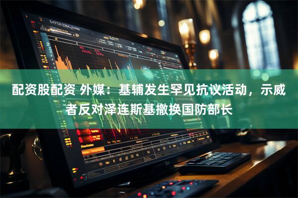 配资股配资 外媒:基辅发生罕见抗议活动,示威者反对泽连斯基撤换国防部长